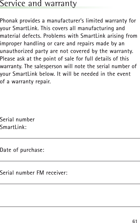 61Service and warrantyPhonak provides a manufacturer’s limited warranty foryour SmartLink. This covers all manufacturing andmaterial defects. Problems with SmartLinkarising fromimproper handling or care and repairs made by anunauthorized party are not covered by the warranty.Please ask at the point of sale for full details of thiswarranty. The salesperson will note the serial number ofyour SmartLinkbelow. It will be needed in the event of a warranty repair.Serial number SmartLink:Date of purchase:Serial number FM receiver: