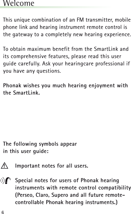 6WelcomeThis unique combination of an FM transmitter, mobilephone link and hearing instrument remote control is the gateway to a completely new hearing experience.To obtain maximum benefit from the SmartLink and its comprehensive features, please read this user guide carefully. Ask your hearingcare professional ifyou have any questions.Phonak wishes you much hearing enjoyment withthe SmartLink.The following symbols appear in this user guide:Important notes for all users.Special notes for users of Phonak hearing instruments with remote control compatibility(Perseo, Claro, Supero and all future remote-controllable Phonak hearing instruments.)!