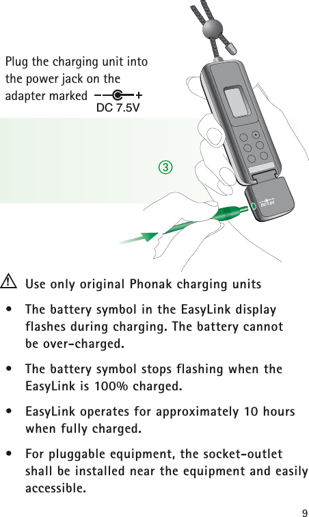 9Plug the charging unit into the power jack on the adapter marked Use only original Phonak charging units• The battery symbol in the EasyLink display flashes during charging. The battery cannot be over-charged.• The battery symbol stops flashing when the EasyLink is 100% charged.• EasyLink operates for approximately 10 hourswhen fully charged.• For pluggable equipment, the socket-outlet shall be installed near the equipment and easilyaccessible.DC 7.5V!DC 7.5Vቤ
