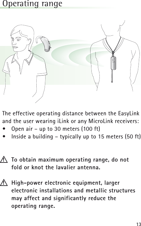 13Operating range The effective operating distance between the EasyLinkand the user wearing iLink or any MicroLink receivers: •Open air – up to 30 meters (100 ft)•Inside a building – typically up to 15 meters (50 ft)To obtain maximum operating range, do not fold or knot the lavalier antenna.  High-power electronic equipment, larger electronic installations and metallic structuresmay affect and significantly reduce the operating range.!!