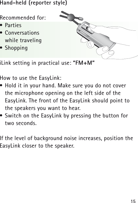 15Hand-held (reporter style)Recommended for:• Parties• Conversations while traveling• ShoppingiLink setting in practical use: “FM+M”How to use the EasyLink:• Hold it in your hand. Make sure you do not cover the microphone opening on the left side of the EasyLink. The front of the EasyLink should point tothe speakers you want to hear. • Switch on the EasyLink by pressing the button fortwo seconds.If the level of background noise increases, position theEasyLink closer to the speaker.