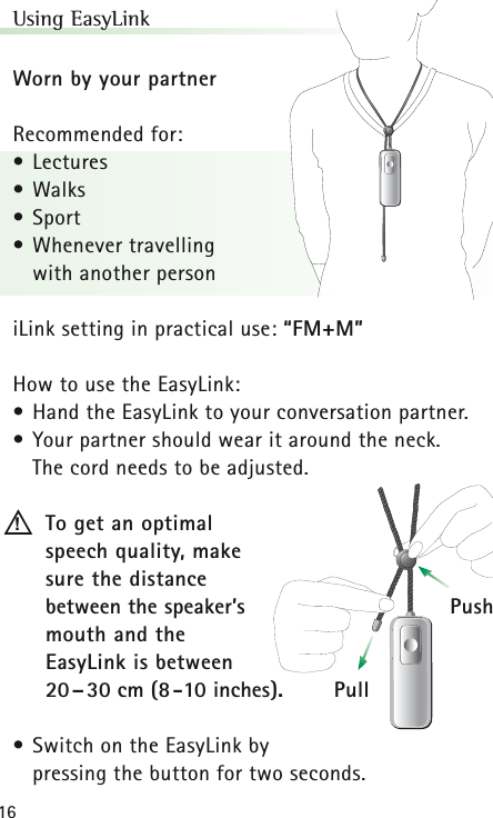 16Using EasyLinkWorn by your partnerRecommended for:• Lectures• Walks• Sport• Whenever travelling with another personiLink setting in practical use: “FM+M”How to use the EasyLink:• Hand the EasyLink to your conversation partner.• Your partner should wear it around the neck. The cord needs to be adjusted.To get an optimal speech quality, make sure the distance between the speaker’smouth and the EasyLink is between 20–30 cm (8-10 inches).• Switch on the EasyLink by pressing the button for two seconds.!PullPush