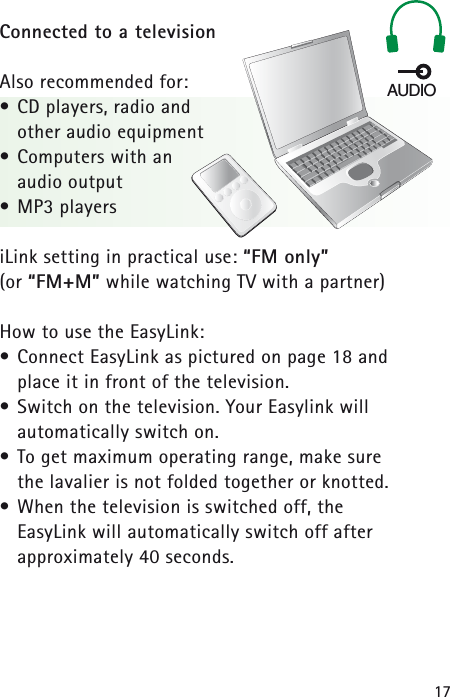 17Connected to a televisionAlso recommended for:• CD players, radio and other audio equipment• Computers with an audio output• MP3 playersiLink setting in practical use: “FM only”(or “FM+M” while watching TV with a partner)How to use the EasyLink:• Connect EasyLink as pictured on page 18 and place it in front of the television.• Switch on the television. Your Easylink will automatically switch on.• To get maximum operating range, make sure the lavalier is not folded together or knotted.• When the television is switched off, the EasyLink will automatically switch off after approximately 40 seconds.AUDIO