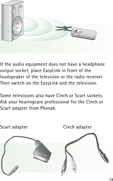 19If the audio equipment does not have a headphone output socket, place EasyLink in front of the loudspeaker of the television or the radio receiver. Then switch on the EasyLink and the television.Some televisions also have Cinch or Scart sockets. Ask your hearingcare professional for the Cinch orScart adapter from Phonak.Scart adapter Cinch adapter