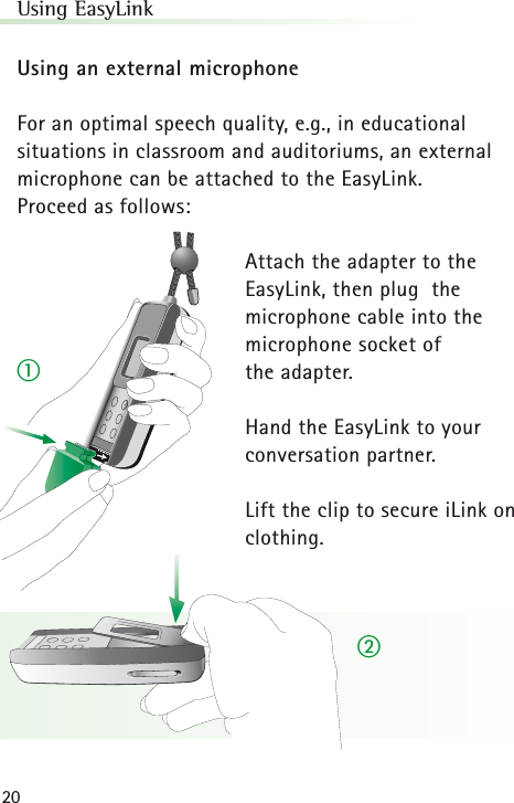 20Using EasyLinkUsing an external microphoneFor an optimal speech quality, e.g., in educational situations in classroom and auditoriums, an externalmicrophone can be attached to the EasyLink. Proceed as follows:Attach the adapter to the EasyLink, then plug  the microphone cable into the microphone socket of the adapter.Hand the EasyLink to yourconversation partner.Lift the clip to secure iLink onclothing.ቢባ