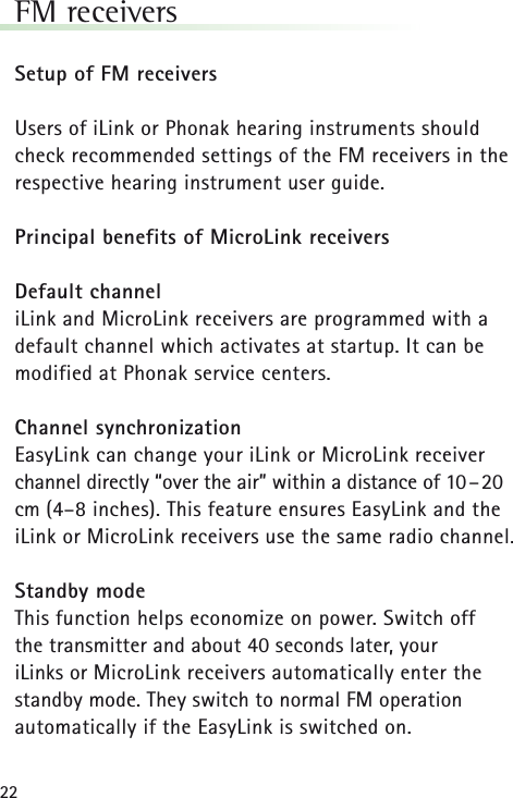 22FM receivers Setup of FM receiversUsers of iLink or Phonak hearing instruments shouldcheck recommended settings of the FM receivers in therespective hearing instrument user guide.Principal benefits of MicroLink receiversDefault channeliLink and MicroLink receivers are programmed with adefault channel which activates at startup. It can bemodified at Phonak service centers.Channel synchronizationEasyLink can change your iLink or MicroLink receiverchannel directly “over the air” within a distance of 10–20cm (4–8 inches). This feature ensures EasyLink and theiLink or MicroLink receivers use the same radio channel.Standby modeThis function helps economize on power. Switch off the transmitter and about 40 seconds later, your iLinks or MicroLink receivers automatically enter thestandby mode. They switch to normal FM operationautomatically if the EasyLink is switched on.