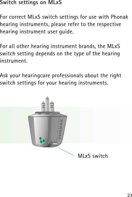23Switch settings on MLxSFor correct MLxS switch settings for use with Phonakhearing instruments, please refer to the respective hearing instrument user guide. For all other hearing instrument brands, the MLxSswitch setting depends on the type of the hearing instrument.Ask your hearingcare professionals about the rightswitch settings for your hearing instruments. MLxS switch