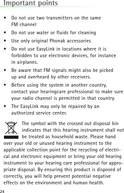 24Important points• Do not use two transmitters on the same FM channel• Do not use water or fluids for cleaning• Use only original Phonak accessories• Do not use EasyLink in locations where it is forbidden to use electronic devices, for instance in airplanes. • Be aware that FM signals might also be picked up and overheard by other receivers.• Before using the system in another country, contact your hearingcare professional to make sureyour radio channel is permitted in that country. • The EasyLink may only be repaired by an authorized service center.The symbol with the crossed out disposal binindicates that this hearing instrument shall notbe treated as household waste. Please handover your old or unused hearing instrument to theapplicable collection point for the recycling of electri-cal and electronic equipment or bring your old hearinginstrument to your hearing care professional for appro-priate disposal. By ensuring this product is disposed ofcorrectly, you will help prevent potential negativeeffects on the environment and human health.