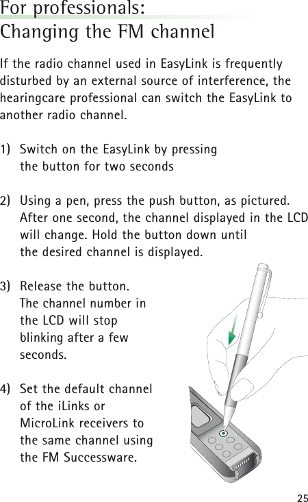 25For professionals: Changing the FM channelIf the radio channel used in EasyLink is frequentlydisturbed by an external source of interference, thehearingcare professional can switch the EasyLink toanother radio channel.1) Switch on the EasyLink by pressing the button for two seconds2) Using a pen, press the push button, as pictured.After one second, the channel displayed in the LCDwill change. Hold the button down until the desired channel is displayed.3) Release the button. The channel number in the LCD will stop blinking after a fewseconds.4) Set the default channel of the iLinks or MicroLink receivers to the same channel using the FM Successware.