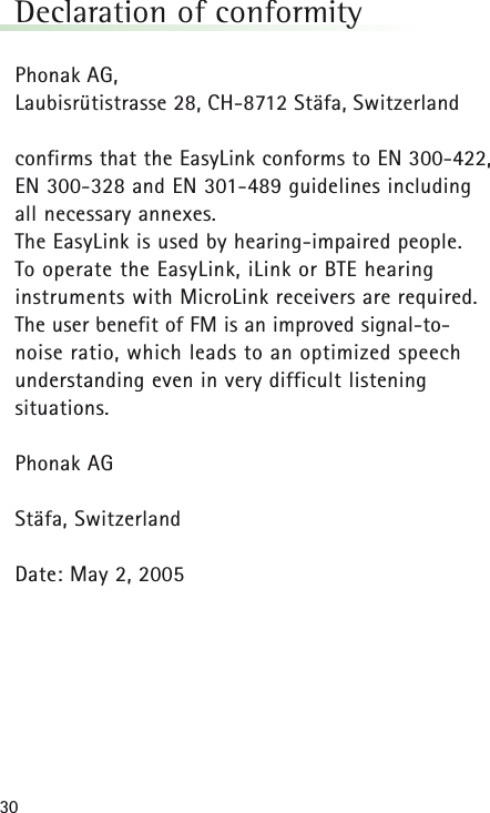 30Declaration of conformityPhonak AG,Laubisrütistrasse 28, CH-8712 Stäfa, Switzerland confirms that the EasyLink conforms to EN 300-422, EN 300-328 and EN 301-489 guidelines including all necessary annexes.The EasyLink is used by hearing-impaired people. To operate the EasyLink, iLink or BTE hearing instruments with MicroLink receivers are required. The user benefit of FM is an improved signal-to-noise ratio, which leads to an optimized speech understanding even in very difficult listening situations.Phonak AGStäfa, SwitzerlandDate: May 2, 2005 