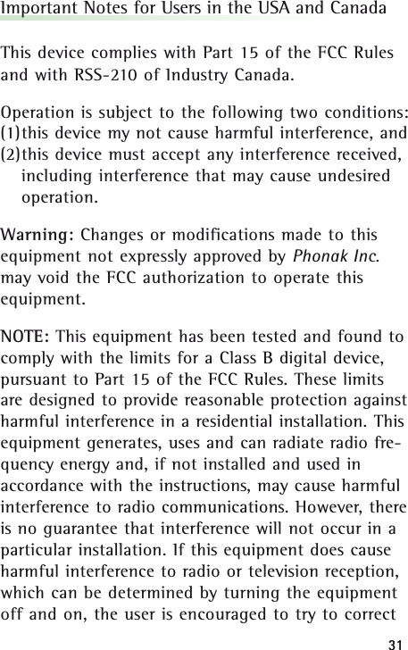 3131Important Notes for Users in the USA and CanadaThis device complies with Part 15 of the FCC Rulesand with RSS-210 of Industry Canada.Operation is subject to the following two conditions:(1)this device my not cause harmful interference, and (2)this device must accept any interference received,including interference that may cause undesiredoperation.Warning: Changes or modifications made to thisequipment not expressly approved by Phonak Inc.may void the FCC authorization to operate thisequipment.NOTE: This equipment has been tested and found tocomply with the limits for a Class B digital device,pursuant to Part 15 of the FCC Rules. These limitsare designed to provide reasonable protection againstharmful interference in a residential installation. Thisequipment generates, uses and can radiate radio fre-quency energy and, if not installed and used inaccordance with the instructions, may cause harmfulinterference to radio communications. However, thereis no guarantee that interference will not occur in aparticular installation. If this equipment does causeharmful interference to radio or television reception,which can be determined by turning the equipmentoff and on, the user is encouraged to try to correct