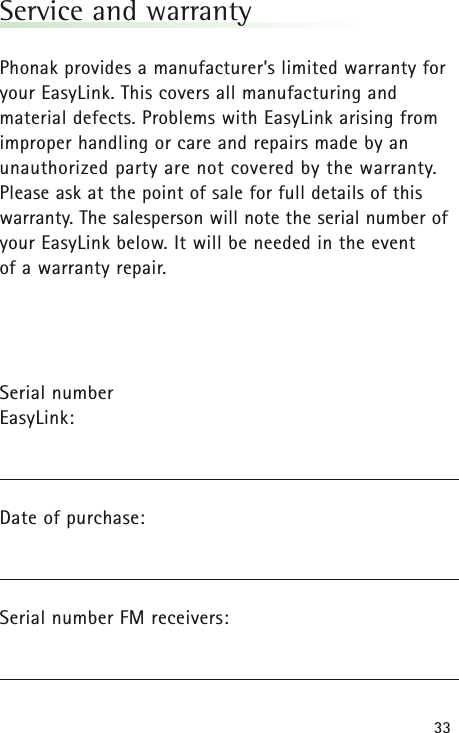 33Service and warrantyPhonak provides a manufacturer’s limited warranty foryour EasyLink. This covers all manufacturing and material defects. Problems with EasyLinkarising fromimproper handling or care and repairs made by anunauthorized party are not covered by the warranty.Please ask at the point of sale for full details of thiswarranty. The salesperson will note the serial number ofyour EasyLinkbelow. It will be needed in the event of a warranty repair.Serial number EasyLink:Date of purchase:Serial number FM receivers: