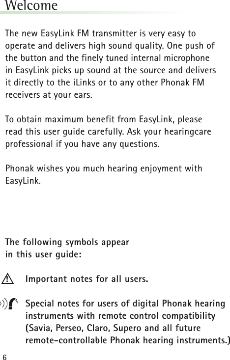 6WelcomeThe new EasyLink FM transmitter is very easy to operate and delivers high sound quality. One push of the button and the finely tuned internal microphone in EasyLink picks up sound at the source and delivers it directly to the iLinks or to any other Phonak FM receivers at your ears. To obtain maximum benefit from EasyLink, please read this user guide carefully. Ask your hearingcare professional if you have any questions.Phonak wishes you much hearing enjoyment with EasyLink.The following symbols appear in this user guide:Important notes for all users.Special notes for users of digital Phonak hearinginstruments with remote control compatibility(Savia, Perseo, Claro, Supero and all future remote-controllable Phonak hearing instruments.)!