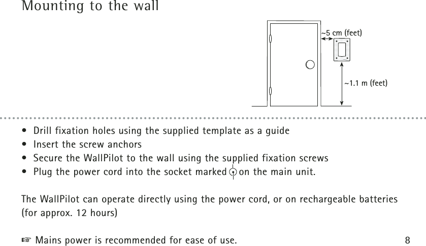 Mounting to the wall~5 cm (feet)~1.1 m (feet)• Drill fixation holes using the supplied template as a guide• Insert the screw anchors• Secure the WallPilot to the wall using the supplied fixation screws• Plug the power cord into the socket marked    on the main unit.The WallPilot can operate directly using the power cord, or on rechargeable batteries(for approx. 12 hours)☞Mains power is recommended for ease of use. 8