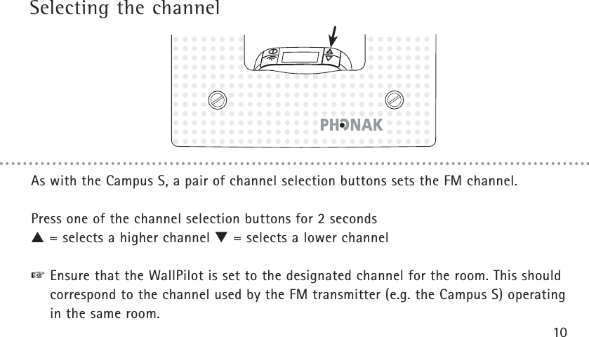 Selecting the channel10As with the Campus S, a pair of channel selection buttons sets the FM channel.Press one of the channel selection buttons for 2 seconds▲= selects a higher channel ▼= selects a lower channel☞Ensure that the WallPilot is set to the designated channel for the room. This shouldcorrespond to the channel used by the FM transmitter (e.g. the Campus S) operatingin the same room.