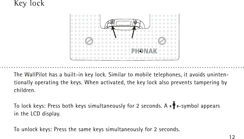 12The WallPilot has a built-in key lock. Similar to mobile telephones, it avoids uninten-tionally operating the keys. When activated, the key lock also prevents tampering bychildren.To lock keys: Press both keys simultaneously for 2 seconds. A « »-symbol appears in the LCD display.To unlock keys: Press the same keys simultaneously for 2 seconds.Key lock