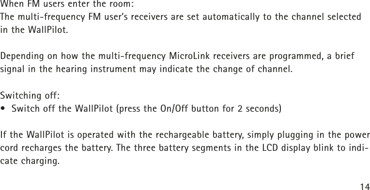 14When FM users enter the room:The multi-frequency FM user’s receivers are set automatically to the channel selectedin the WallPilot.Depending on how the multi-frequency MicroLink receivers are programmed, a briefsignal in the hearing instrument may indicate the change of channel.Switching off:• Switch off the WallPilot (press the On/Off button for 2 seconds)If the WallPilot is operated with the rechargeable battery, simply plugging in the powercord recharges the battery. The three battery segments in the LCD display blink to indi-cate charging.