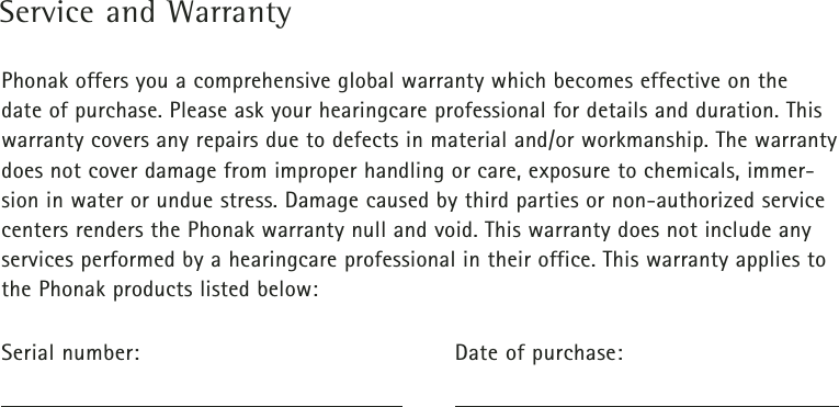 Service and WarrantyPhonak offers you a comprehensive global warranty which becomes effective on the date of purchase. Please ask your hearingcare professional for details and duration. Thiswarranty covers any repairs due to defects in material and/or workmanship. The warrantydoes not cover damage from improper handling or care, exposure to chemicals, immer-sion in water or undue stress. Damage caused by third parties or non-authorized servicecenters renders the Phonak warranty null and void. This warranty does not include anyservices performed by a hearingcare professional in their office. This warranty applies tothe Phonak products listed below: Serial number: Date of purchase: