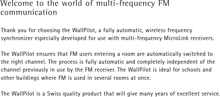 Welcome to the world of multi-frequency FM communicationThank you for choosing the WallPilot, a fully automatic, wireless frequency synchronizer especially developed for use with multi-frequency MicroLink receivers.The WallPilot ensures that FM users entering a room are automatically switched to the right channel. The process is fully automatic and completely independent of thechannel previously in use by the FM receiver. The WallPilot is ideal for schools andother buildings where FM is used in several rooms at once.The WallPilot is a Swiss quality product that will give many years of excellent service. 