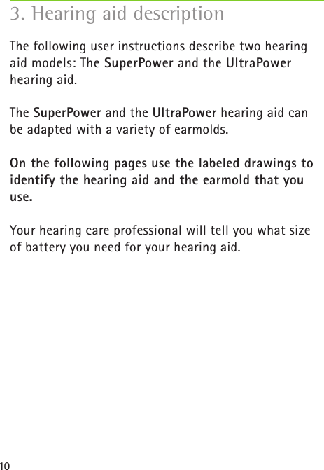 10The following user instructions describe two hearing aid models: The SuperPower and the UltraPower hearing aid.The SuperPower and the UltraPower hearing aid can be adapted with a variety of earmolds.On the following pages use the labeled drawings to identify the hearing aid and the earmold that you use.Your hearing care professional will tell you what size of battery you need for your hearing aid. 3. Hearing aid description