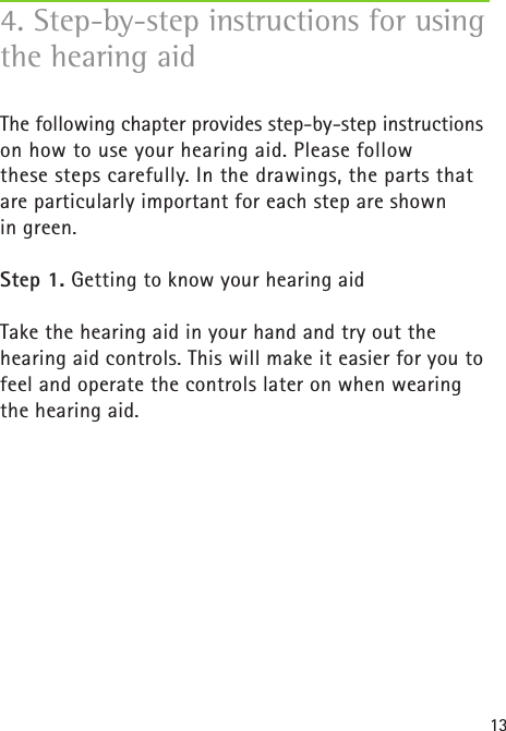 13The following chapter provides step-by-step instructions on how to use your hearing aid. Please follow  these steps carefully. In the drawings, the parts that are particularly important for each step are shown  in green.Step 1. Getting to know your hearing aid Take the hearing aid in your hand and try out the  hearing aid controls. This will make it easier for you to feel and operate the controls later on when wearing the hearing aid.4. Step-by-step instructions for using the hearing aid