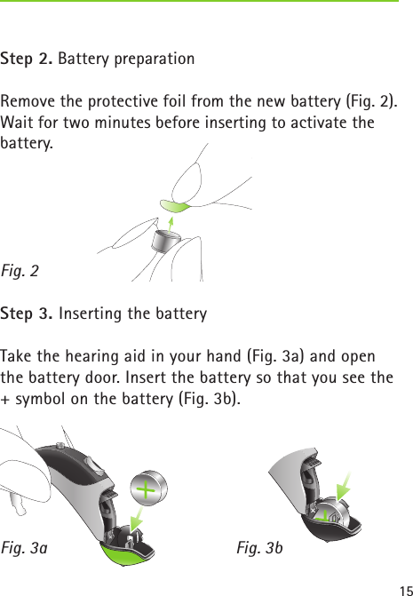15Step 2. Battery preparation Remove the protective foil from the new battery (Fig. 2). Wait for two minutes before inserting to activate the battery.Step 3. Inserting the batteryTake the hearing aid in your hand (Fig. 3a) and open the battery door. Insert the battery so that you see the + symbol on the battery (Fig. 3b).Fig. 2Fig. 3a Fig. 3b 