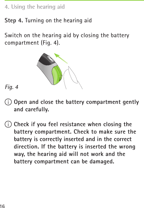 16Step 4. Turning on the hearing aidSwitch on the hearing aid by closing the battery compartment (Fig. 4). Open and close the battery compartment gently and carefully. Check if you feel resistance when closing the battery compartment. Check to make sure the battery is correctly inserted and in the correct  direction. If the battery is inserted the wrong way, the hearing aid will not work and the  battery compartment can be damaged.Fig. 44. Using the hearing aid