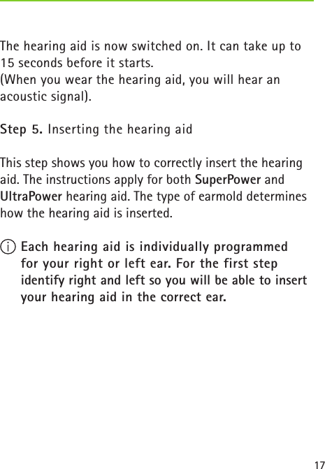 17The hearing aid is now switched on. It can take up to 15 seconds before it starts.(When you wear the hearing aid, you will hear an acoustic signal).Step 5. Inserting the hearing aidThis step shows you how to correctly insert the hearing aid. The instructions apply for both SuperPower and UltraPower hearing aid. The type of earmold determines how the hearing aid is inserted. Each hearing aid is individually programmed  for your right or left ear. For the first step  identify right and left so you will be able to insert your hearing aid in the correct ear. 