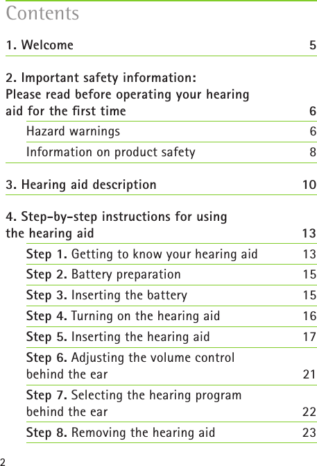 21. Welcome  52. Important safety information:  Please read before operating your hearing  aid for the ﬁrst time 6Hazard warnings  6Information on product safety  83. Hearing aid description  104. Step-by-step instructions for using  the hearing aid  13Step 1. Getting to know your hearing aid  13Step 2. Battery preparation  15Step 3. Inserting the battery 15Step 4. Turning on the hearing aid  16Step 5. Inserting the hearing aid 17Step 6. Adjusting the volume control  behind the ear 21Step 7. Selecting the hearing program  behind the ear 22Step 8. Removing the hearing aid 23Contents
