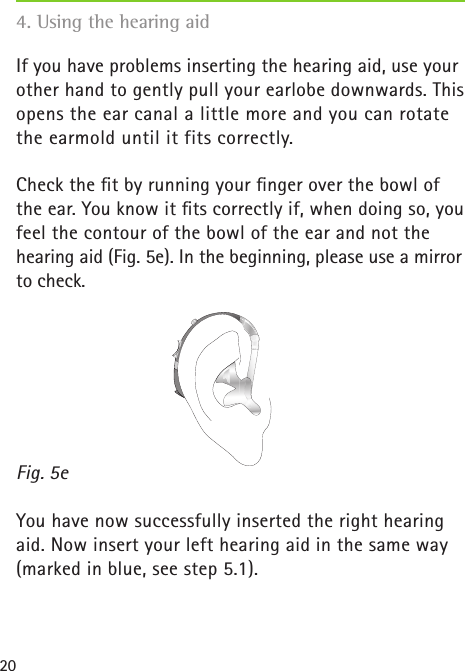20If you have problems inserting the hearing aid, use your other hand to gently pull your earlobe downwards. This opens the ear canal a little more and you can rotate the earmold until it fits correctly.Check the ﬁt by running your ﬁnger over the bowl of the ear. You know it ﬁts correctly if, when doing so, you feel the contour of the bowl of the ear and not the hearing aid (Fig. 5e). In the beginning, please use a mirror to check.You have now successfully inserted the right hearing aid. Now insert your left hearing aid in the same way (marked in blue, see step 5.1).Fig. 5e4. Using the hearing aid