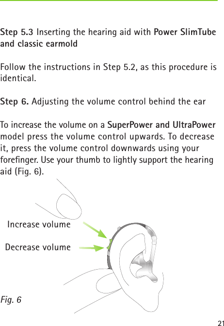 21Step 5.3 Inserting the hearing aid with Power SlimTube and classic earmoldFollow the instructions in Step 5.2, as this procedure is identical.Step 6. Adjusting the volume control behind the earTo increase the volume on a SuperPower and UltraPower model press the volume control upwards. To decrease it, press the volume control downwards using your  foreﬁnger. Use your thumb to lightly support the hearing aid (Fig. 6). Fig. 6Increase volumeDecrease volume