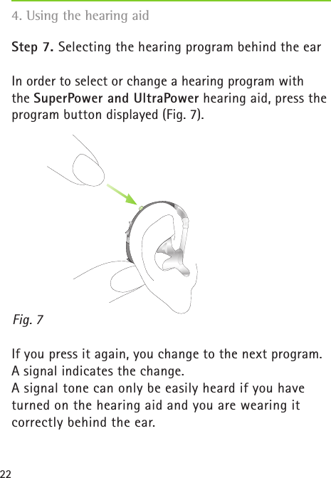 22Step 7. Selecting the hearing program behind the earIn order to select or change a hearing program with  the SuperPower and UltraPower hearing aid, press the program button displayed (Fig. 7).  If you press it again, you change to the next program.  A signal indicates the change.A signal tone can only be easily heard if you have turned on the hearing aid and you are wearing it  correctly behind the ear.4. Using the hearing aidFig. 7