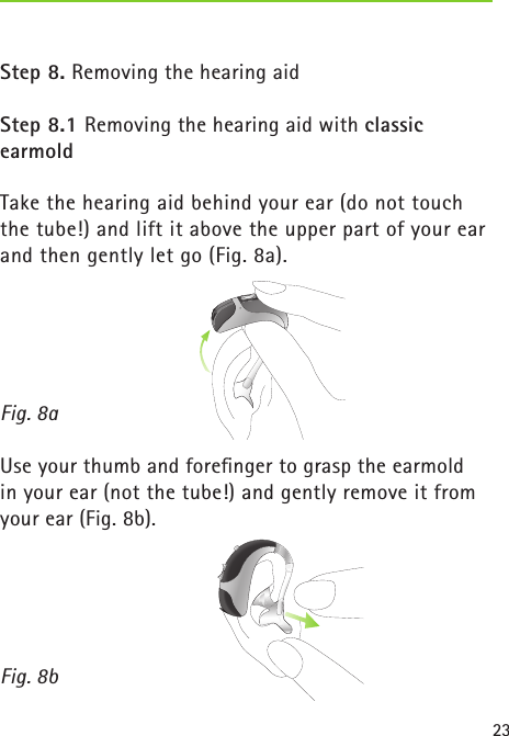 23Step 8. Removing the hearing aidStep 8.1 Removing the hearing aid with classic earmoldTake the hearing aid behind your ear (do not touch the tube!) and lift it above the upper part of your ear and then gently let go (Fig. 8a). Use your thumb and foreﬁnger to grasp the earmold  in your ear (not the tube!) and gently remove it from your ear (Fig. 8b).  Fig. 8aFig. 8b
