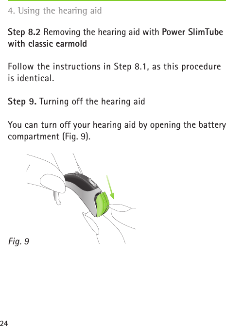 244. Using the hearing aidStep 8.2 Removing the hearing aid with Power SlimTube with classic earmold Follow the instructions in Step 8.1, as this procedure is identical.Step 9. Turning off the hearing aidYou can turn off your hearing aid by opening the battery compartment (Fig. 9).Fig. 9