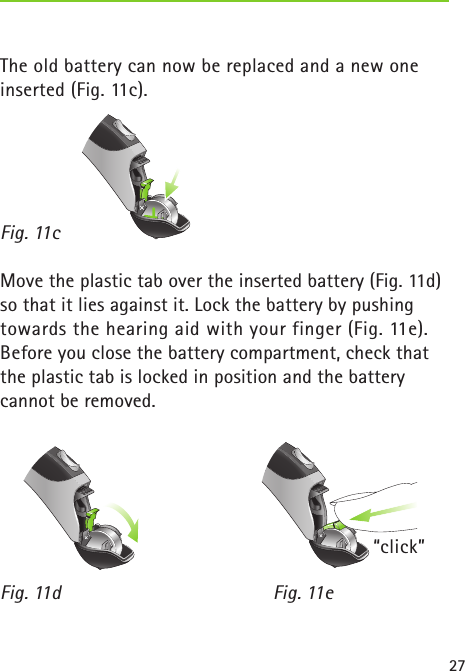 27The old battery can now be replaced and a new oneinserted (Fig. 11c).Fig. 11c   Move the plastic tab over the inserted battery (Fig. 11d) so that it lies against it. Lock the battery by pushing towards the hearing aid with your finger (Fig. 11e). Before you close the battery compartment, check that the plastic tab is locked in position and the battery cannot be removed.Fig. 11d    Fig. 11e “click”