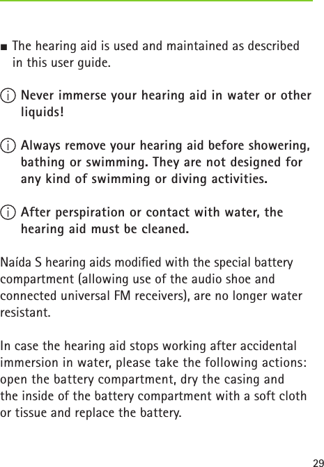 29J The hearing aid is used and maintained as described   in this user guide. Never immerse your hearing aid in water or other liquids! Always remove your hearing aid before showering, bathing or swimming. They are not designed for any kind of swimming or diving activities.  After perspiration or contact with water, the hearing aid must be cleaned. Naída S hearing aids modiﬁed with the special battery  compartment (allowing use of the audio shoe and connected universal FM receivers), are no longer water resistant.In case the hearing aid stops working after accidental immersion in water, please take the following actions: open the battery compartment, dry the casing and  the inside of the battery compartment with a soft cloth or tissue and replace the battery. 