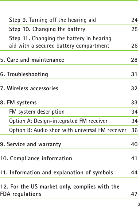 3Step 9. Turning off the hearing aid 24Step 10. Changing the battery  25  Step 11. Changing the battery in hearing  aid with a secured battery compartment  265. Care and maintenance  286. Troubleshooting  317. Wireless accessories  328. FM systems  33 FM system description  34Option A: Design-integrated FM receiver  34Option B: Audio shoe with universal FM receiver  369. Service and warranty  4010. Compliance information  4111. Information and explanation of symbols  4412. For the US market only, complies with the  FDA regulations  47