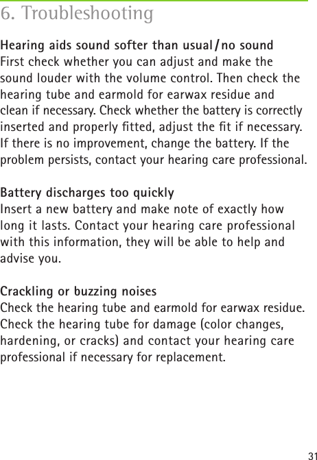 31Hearing aids sound softer than usual / no soundFirst check whether you can adjust and make the sound louder with the volume control. Then check the hearing tube and earmold for earwax residue and  clean if necessary. Check whether the battery is correctly inserted and properly ﬁtted, adjust the ﬁt if necessary. If there is no improvement, change the battery. If the problem persists, contact your hearing care professional.Battery discharges too quicklyInsert a new battery and make note of exactly how long it lasts. Contact your hearing care professional with this information, they will be able to help and advise you.Crackling or buzzing noisesCheck the hearing tube and earmold for earwax residue. Check the hearing tube for damage (color changes, hardening, or cracks) and contact your hearing care professional if necessary for replacement.6. Troubleshooting 