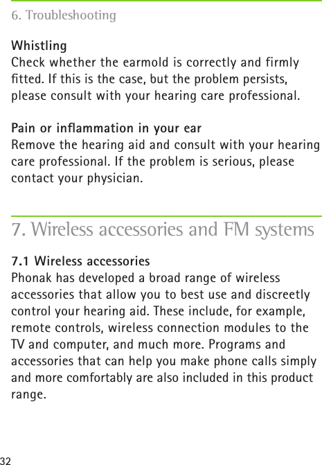 32WhistlingCheck whether the earmold is correctly and firmly  ﬁtted. If this is the case, but the problem persists, please consult with your hearing care professional.Pain or inﬂammation in your earRemove the hearing aid and consult with your hearing care professional. If the problem is serious, please contact your physician.7.1 Wireless accessoriesPhonak has developed a broad range of wireless  accessories that allow you to best use and discreetly control your hearing aid. These include, for example, remote controls, wireless connection modules to the  TV and computer, and much more. Programs and accessories that can help you make phone calls simply and more comfortably are also included in this product range.7. Wireless accessories and FM systems6. Troubleshooting
