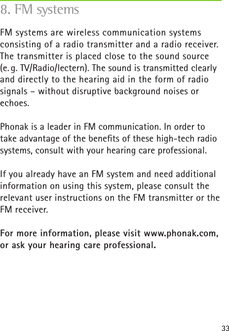 33FM systems are wireless communication systems consisting of a radio transmitter and a radio receiver. The transmitter is placed close to the sound source  (e. g. TV/Radio/lectern). The sound is transmitted clearly and directly to the hearing aid in the form of radio signals – without disruptive background noises or echoes.Phonak is a leader in FM communication. In order to take advantage of the beneﬁts of these high-tech radio systems, consult with your hearing care professional.If you already have an FM system and need additionalinformation on using this system, please consult therelevant user instructions on the FM transmitter or theFM receiver.For more information, please visit www.phonak.com, or ask your hearing care professional.8. FM systems
