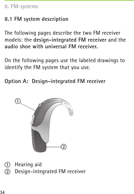 348.1 FM system descriptionThe following pages describe the two FM receiver  models: the design-integrated FM receiver and the audio shoe with universal FM receiver.On the following pages use the labeled drawings to identify the FM system that you use. Option A:  Design-integrated FM receivera  Hearing aidb  Design-integrated FM receiver8. FM-systemsba