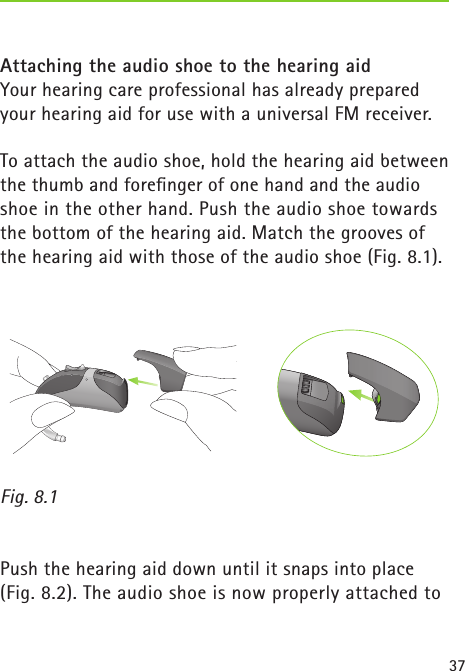 37Attaching the audio shoe to the hearing aidYour hearing care professional has already prepared your hearing aid for use with a universal FM receiver. To attach the audio shoe, hold the hearing aid between the thumb and foreﬁnger of one hand and the audio shoe in the other hand. Push the audio shoe towards the bottom of the hearing aid. Match the grooves of the hearing aid with those of the audio shoe (Fig. 8.1). Fig. 8.1 Push the hearing aid down until it snaps into place (Fig. 8.2). The audio shoe is now properly attached to  