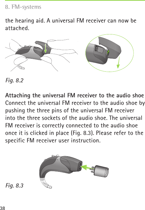 38the hearing aid. A universal FM receiver can now be attached. Fig. 8.2Attaching the universal FM receiver to the audio shoeConnect the universal FM receiver to the audio shoe by pushing the three pins of the universal FM receiver into the three sockets of the audio shoe. The universal FM receiver is correctly connected to the audio shoe once it is clicked in place (Fig. 8.3). Please refer to the specific FM receiver user instruction. Fig. 8.3 8. FM-systems