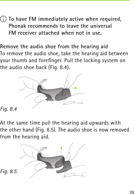 39 To have FM immediately active when required,    Phonak recommends to leave the universal    FM receiver attached when not in use. Remove the audio shoe from the hearing aidTo remove the audio shoe, take the hearing aid between your thumb and foreﬁnger. Pull the locking system on the audio shoe back (Fig. 8.4). Fig. 8.4At the same time pull the hearing aid upwards with the other hand (Fig. 8.5). The audio shoe is now removed from the hearing aid. Fig. 8.5 
