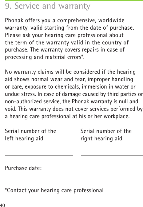 409. Service and warrantyPhonak offers you a comprehensive, worldwide  warranty, valid starting from the date of purchase. Please ask your hearing care professional about the term of the warranty valid in the country of purchase. The warranty covers repairs in case of  processing and material errors*.No warranty claims will be considered if the hearing  aid shows normal wear and tear, improper handling or care, exposure to chemicals, immersion in water or undue stress. In case of damage caused by third parties or non-authorized service, the Phonak warranty is null and void. This warranty does not cover services performed by a hearing care professional at his or her workplace.Serial number of the   Serial number of the left hearing aid  right hearing aid Purchase date:*Contact your hearing care professional