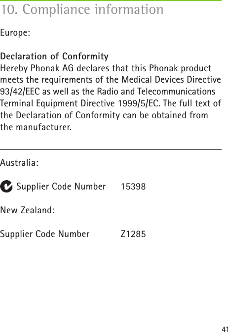 41Europe:Declaration of Conformity Hereby Phonak AG declares that this Phonak product meets the requirements of the Medical Devices Directive 93/42/EEC as well as the Radio and Telecommunications Terminal Equipment Directive 1999/5/EC. The full text of the Declaration of Conformity can be obtained from the manufacturer.Australia:      Supplier Code Number  15398New Zealand:   Supplier Code Number  Z128510. Compliance information