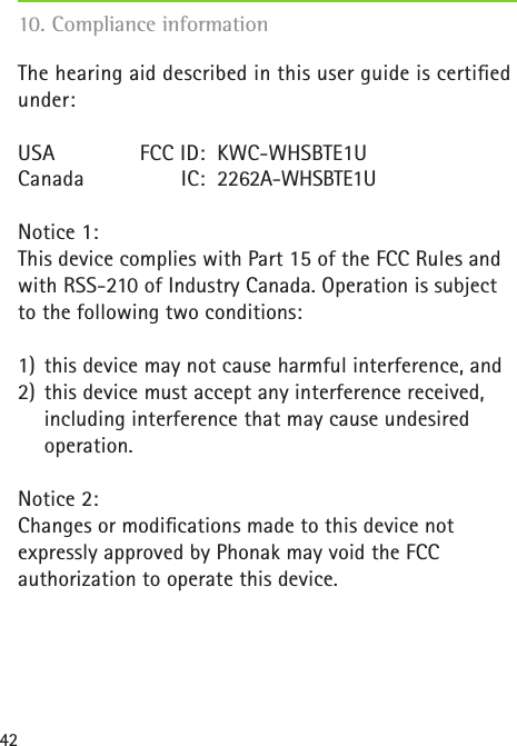42The hearing aid described in this user guide is certiﬁed under:USA   FCC ID:  KWC-WHSBTE1UCanada  IC:  2262A-WHSBTE1UNotice 1:This device complies with Part 15 of the FCC Rules and with RSS-210 of Industry Canada. Operation is subject to the following two conditions: 1)  this device may not cause harmful interference, and2)  this device must accept any interference received,   including interference that may cause undesired    operation.Notice 2:Changes or modiﬁcations made to this device not  expressly approved by Phonak may void the FCC  authorization to operate this device.10. Compliance information