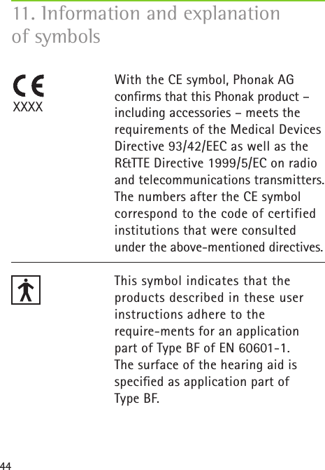 4411. Information and explanation  of symbolsWith the CE symbol, Phonak AG conﬁrms that this Phonak product – including accessories – meets the requirements of the Medical Devices Directive 93/42/EEC as well as the R&amp;TTE Directive 1999/5/EC on radio and telecommunications transmitters. The numbers after the CE symbol correspond to the code of certified institutions that were consulted  under the above-mentioned directives. This symbol indicates that the products described in these user instructions adhere to the  require-ments for an application part of Type BF of EN 60601-1.  The surface of the hearing aid is speciﬁed as application part of  Type BF.XXXX