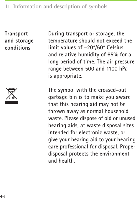 4611. Information and description of symbolsDuring transport or storage, the temperature should not exceed the limit values of –20°/60° Celsius  and relative humidity of 65% for a long period of time. The air pressure range between 500 and 1100 hPa  is appropriate.The symbol with the crossed-out garbage bin is to make you aware that this hearing aid may not be thrown away as normal household waste. Please dispose of old or unused hearing aids, at waste disposal sites intended for electronic waste, or  give your hearing aid to your hearing care professional for disposal. Proper disposal protects the environment and health.Transport  and storage conditions