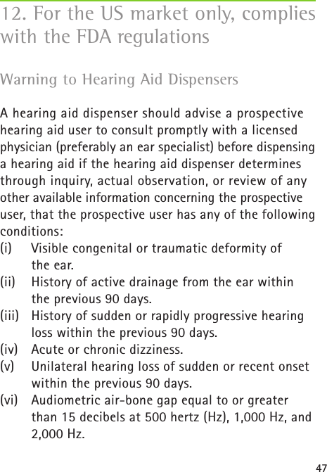 47Warning to Hearing Aid Dispensers  A hearing aid dispenser should advise a prospective hearing aid user to consult promptly with a licensed physician (preferably an ear specialist) before dispensing a hearing aid if the hearing aid dispenser determines through inquiry, actual observation, or review of any other available information concerning the prospective user, that the prospective user has any of the following conditions:(i)   Visible congenital or traumatic deformity of  the ear.(ii)  History of active drainage from the ear within the previous 90 days.(iii)  History of sudden or rapidly progressive hearing loss within the previous 90 days.(iv)  Acute or chronic dizziness.(v)  Unilateral hearing loss of sudden or recent onset within the previous 90 days.(vi)   Audiometric air-bone gap equal to or greater than 15 decibels at 500 hertz (Hz), 1,000 Hz, and 2,000 Hz.12. For the US market only, complies with the FDA regulations